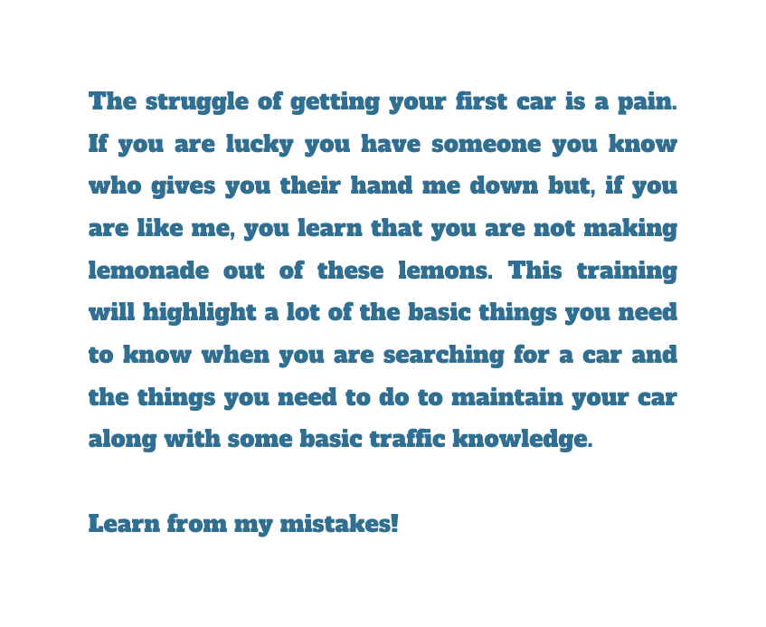 The struggle of getting your first car is a pain If you are lucky you have someone you know who gives you their hand me down but if you are like me you learn that you are not making lemonade out of these lemons This training will highlight a lot of the basic things you need to know when you are searching for a car and the things you need to do to maintain your car along with some basic traffic knowledge Learn from my mistakes